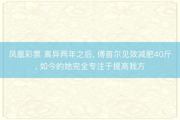 凤凰彩票 离异两年之后, 傅首尔见效减肥40斤, 如今的她完全专注于提高我方