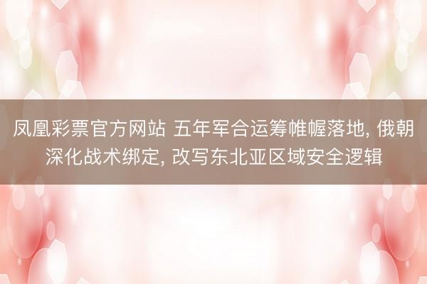 凤凰彩票官方网站 五年军合运筹帷幄落地, 俄朝深化战术绑定, 改写东北亚区域安全逻辑