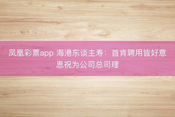 凤凰彩票app 海港东谈主寿：首肯聘用皆好意思祝为公司总司理