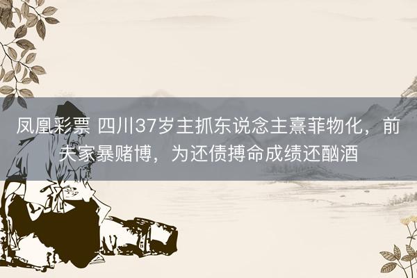 凤凰彩票 四川37岁主抓东说念主熹菲物化，前夫家暴赌博，为还债搏命成绩还酗酒